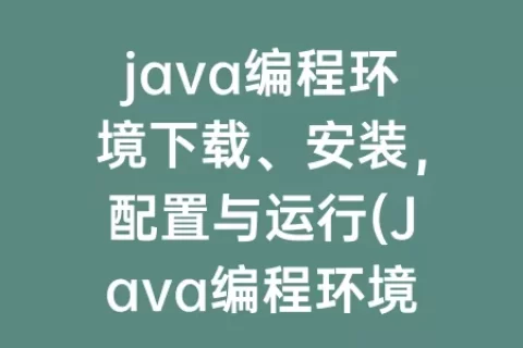 java编程环境下载、安装，配置与运行(Java编程环境下载，安装，配置与运行实验报告)