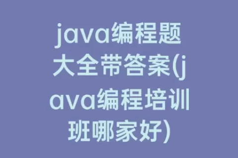 java编程题大全带答案(java编程培训班哪家好)