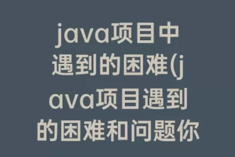 java项目中遇到的困难(java项目遇到的困难和问题你有哪些处理方案)