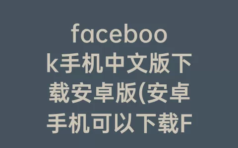 facebook手机中文版下载安卓版(安卓手机可以下载Facebook吗)