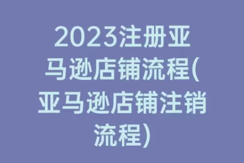 2023注册亚马逊店铺流程(亚马逊店铺注销流程)