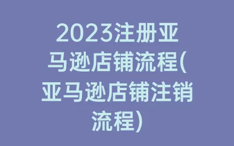 2023注册亚马逊店铺流程(亚马逊店铺注销流程)