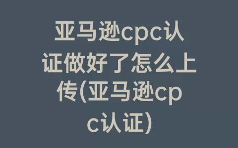 亚马逊cpc认证做好了怎么上传(亚马逊cpc认证)