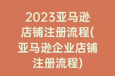 2023亚马逊店铺注册流程(亚马逊企业店铺注册流程)
