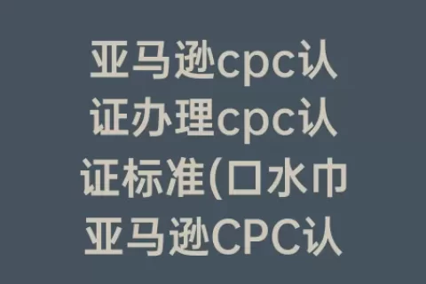 亚马逊cpc认证办理cpc认证标准(口水巾亚马逊CPC认证如何办理)