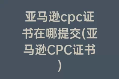 亚马逊cpc证书在哪提交(亚马逊CPC证书)