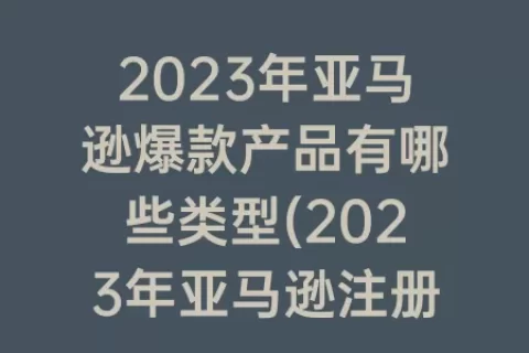 2023年亚马逊爆款产品有哪些类型(2023年亚马逊注册流程)