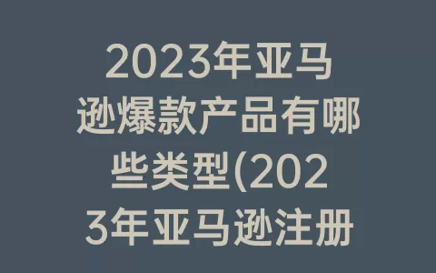 2023年亚马逊爆款产品有哪些类型(2023年亚马逊注册流程)