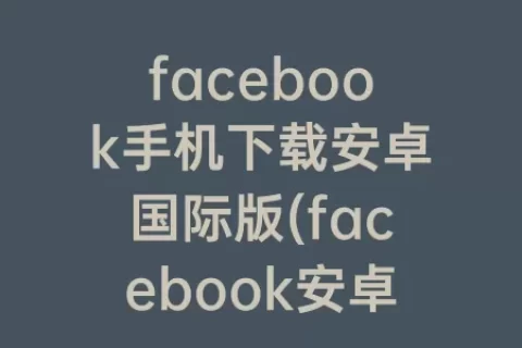facebook手机下载安卓国际版(facebook安卓手机怎么下载)