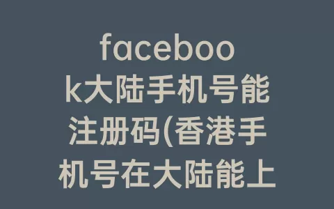 facebook大陆手机号能注册码(香港手机号在大陆能上Facebook吗)