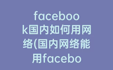 facebook国内如何用网络(国内网络能用facebook吗)