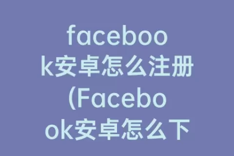 facebook安卓怎么注册(Facebook安卓怎么下载)