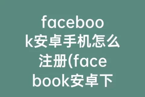 facebook安卓手机怎么注册(facebook安卓下载官网入口)