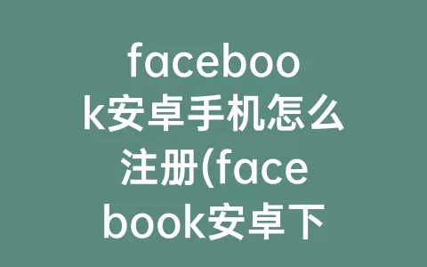 facebook安卓手机怎么注册(facebook安卓下载官网入口)