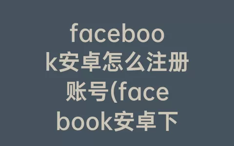 facebook安卓怎么注册账号(facebook安卓下载最新版2023)