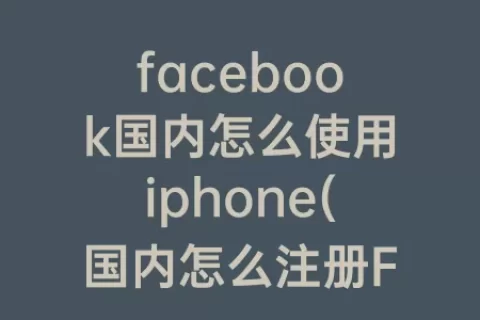 facebook国内怎么使用iphone(国内怎么注册Facebook)