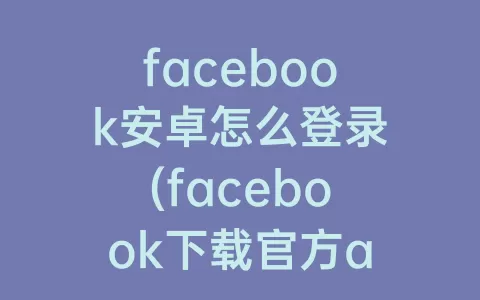 facebook安卓怎么登录(facebook下载官方app安卓)