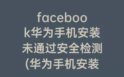 facebook华为手机安装未通过安全检测(华为手机安装facebook教程)