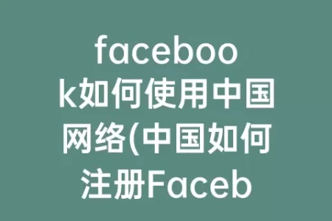 facebook如何使用中国网络(中国如何注册Facebook)