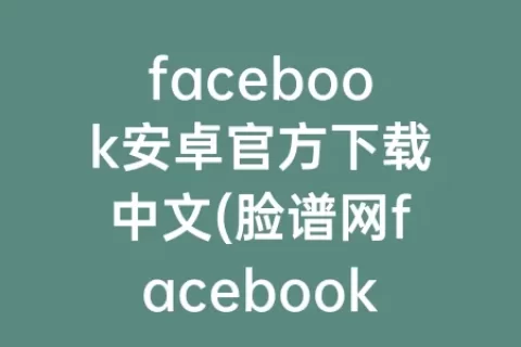 facebook安卓官方下载中文(脸谱网facebook官方下载)