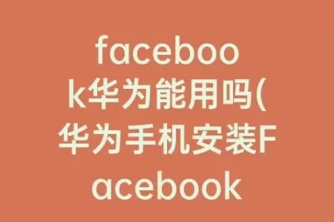 facebook华为能用吗(华为手机安装Facebook)