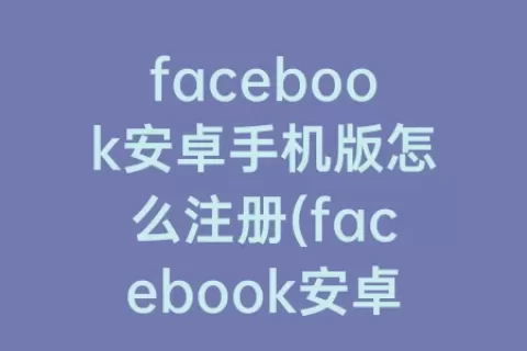 facebook安卓手机版怎么注册(facebook安卓下载手机版)
