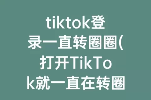 tiktok登录一直转圈圈(打开TikTok就一直在转圈圈)