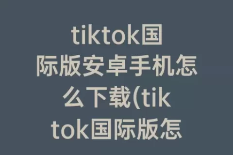 tiktok国际版安卓手机怎么下载(tiktok国际版怎么注册)