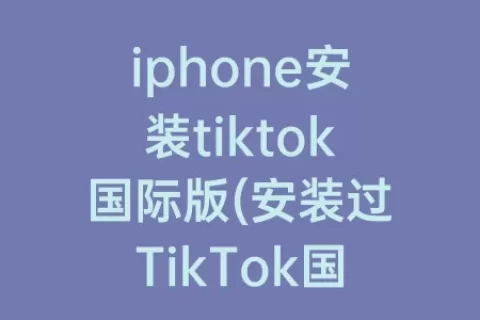 iphone安装tiktok国际版(安装过TikTok国际版还能用微信吗)