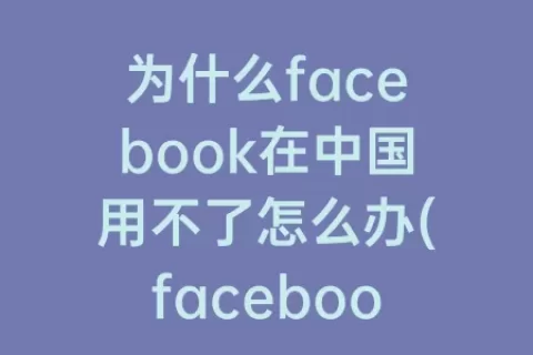 为什么facebook在中国用不了怎么办(facebook为什么进不去怎么办)