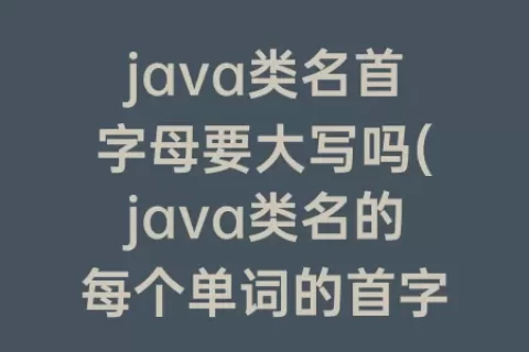 java类名首字母要大写吗(java类名的每个单词的首字母通常要求)
